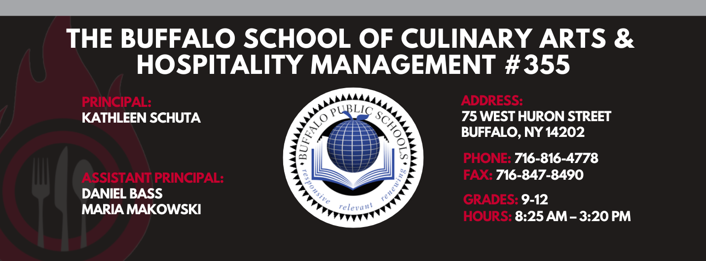 The Buffalo school of culinary art and hospitality Principal Kathleen Schuta Assistant Principals: Daniel Bass, Maria Makowski   Address: 75 West Huron Street Buffalo, NY 14202. Phone: 716-816-4778. Fax: 716-847-8490, Grades: 9-12, Hours: 8:25 am  - 3:20 PM