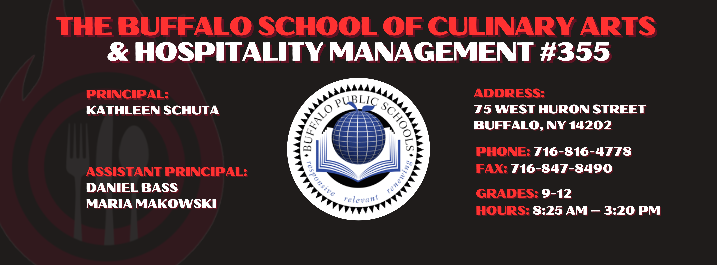 The Buffalo school of culinary art and hospitality Principal Kathleen Schuta Assistant Principals: Daniel Bass, Maria Makowski   Address: 75 West Huron Street Buffalo, NY 14202. Phone: 716-816-4778. Fax: 716-847-8490, Grades: 9-12, Hours: 8:25 am  - 3:20 PM