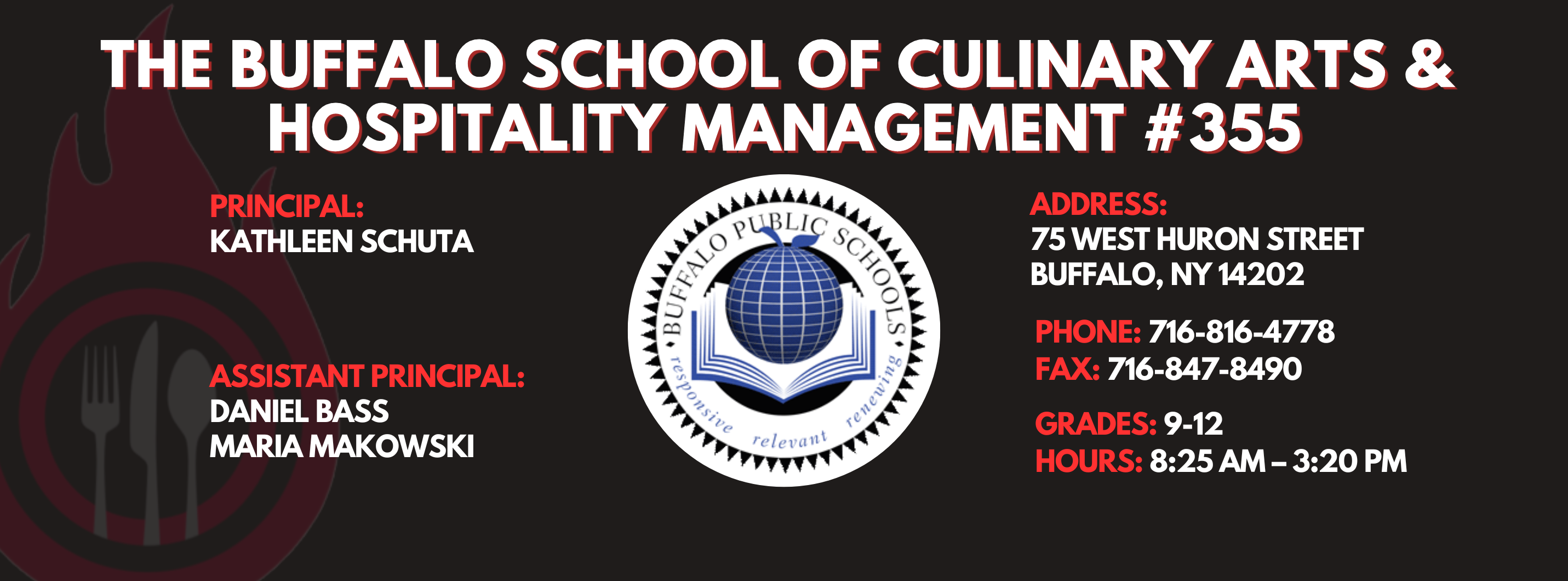 The Buffalo school of culinary art and hospitality Principal Kathleen Schuta Assistant Principals: Daniel Bass, Maria Makowski   Address: 75 West Huron Street Buffalo, NY 14202. Phone: 716-816-4778. Fax: 716-847-8490, Grades: 9-12, Hours: 8:25 am  - 3:20 PM