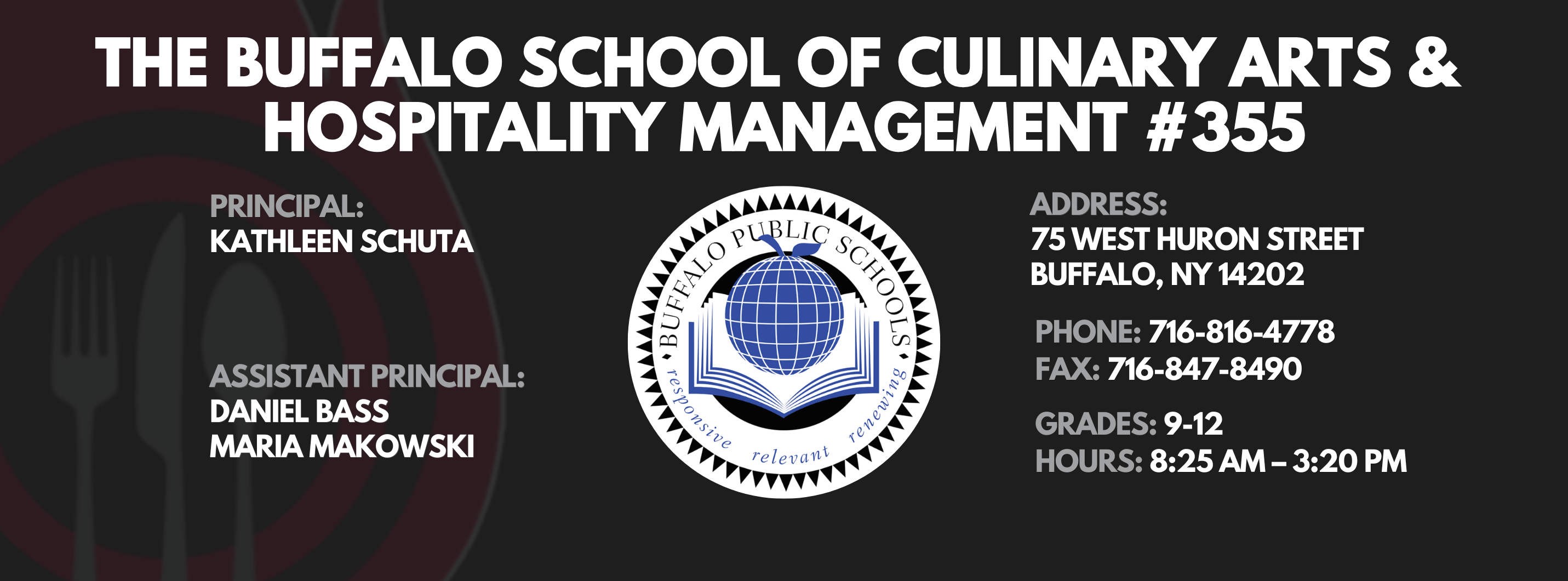 The Buffalo school of culinary art and hospitality Principal Kathleen Schuta Assistant Principals: Daniel Bass, Maria Makowski   Address: 75 West Huron Street Buffalo, NY 14202. Phone: 716-816-4778. Fax: 716-847-8490, Grades: 9-12, Hours: 8:25 am  - 3:20 PM