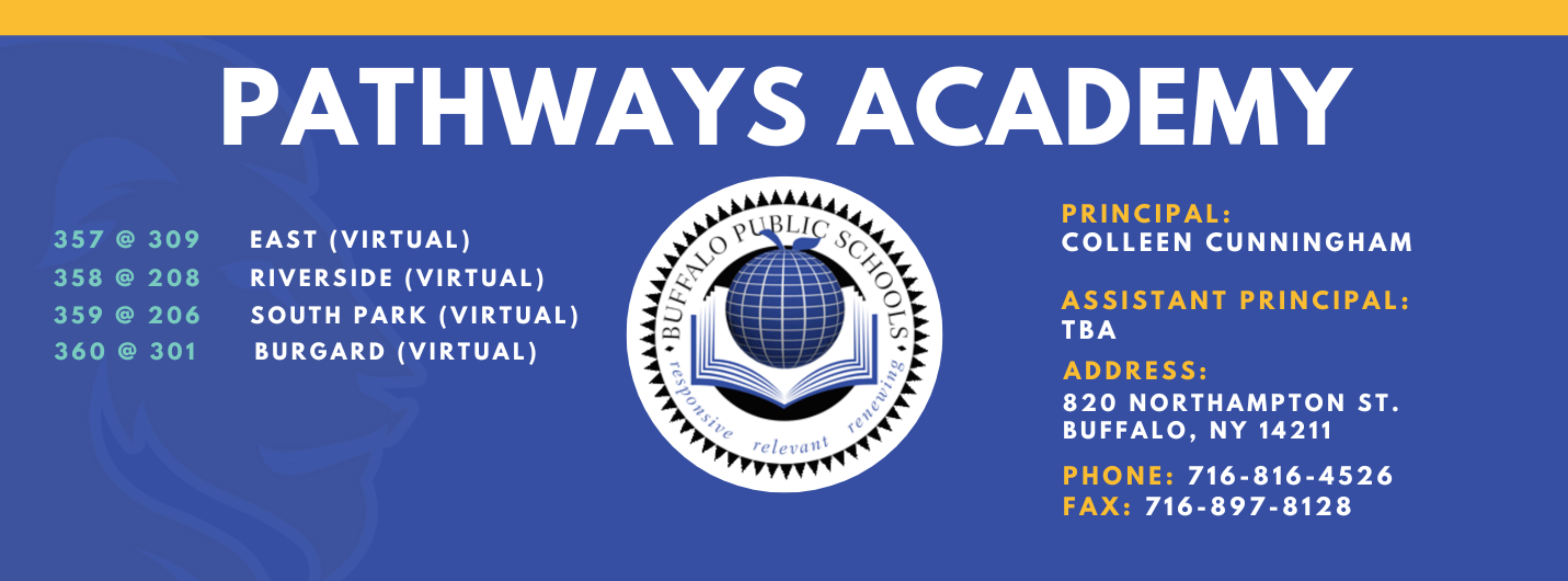 Pathways Academy 357 @ 309     East (Virtual), 358 @ 208     Riverside (Virtual), 359 @ 206     South Park (Virtual),  360 @ 301      Burgard (Virtual) , PrincipaL:  Colleen Cunningham  ),Assistant Principal:   AddresS:  820 Northampton St. Buffalo, NY 14211  Phone: 716-816-4526 FAx: 716-897-8128 