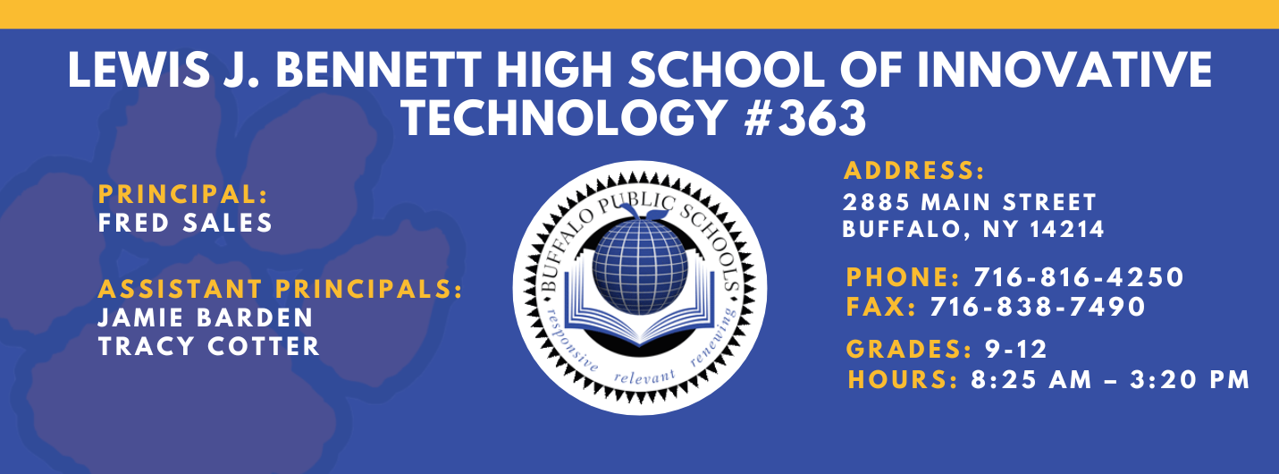 Lews J. Bennett High School of Innovative Technology #363 PRINCIPAL: Fred Sales   ASSISTANT PRICIPALS: Jamie Barden, Tracy Cotter   ADDRESS 2885 Main Street Buffalo, NY 14214  PHONE: 716-816-4250  FAX: 716-838-7490  GRADES: 9-12  HOURS: 8:25 am - 3:20 pm