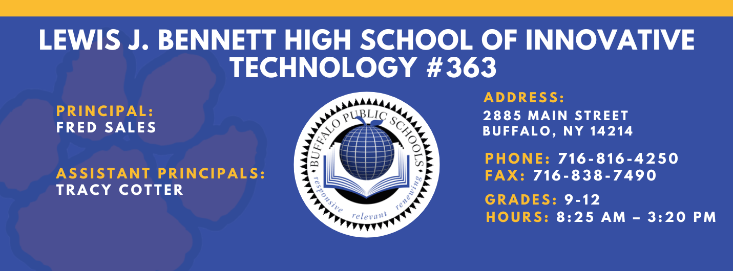 Lews J. Bennett High School of Innovative Technology #363 PRINCIPAL: Fred Sales   ASSISTANT PRICIPALS:  Tracy Cotter   ADDRESS 2885 Main Street Buffalo, NY 14214  PHONE: 716-816-4250  FAX: 716-838-7490  GRADES: 9-12  HOURS: 8:25 am - 3:20 pm
