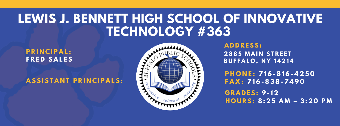 Lews J. Bennett High School of Innovative Technology #363 PRINCIPAL: Fred Sales   ASSISTANT PRICIPALS:    ADDRESS 2885 Main Street Buffalo, NY 14214  PHONE: 716-816-4250  FAX: 716-838-7490  GRADES: 9-12  HOURS: 8:25 am - 3:20 pm