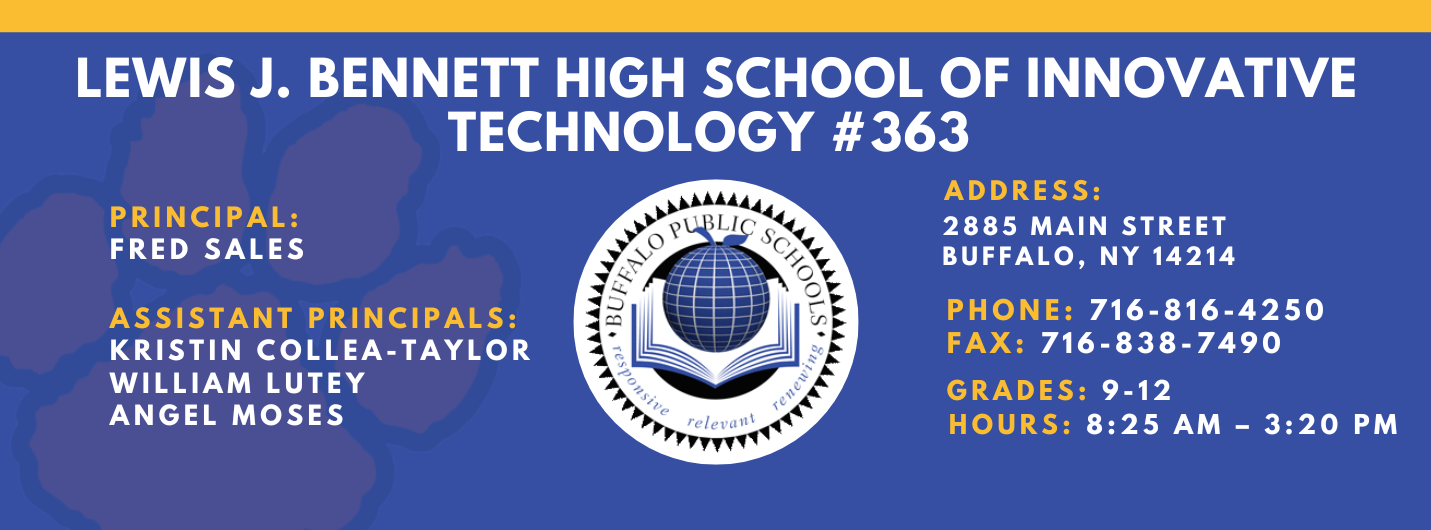 Lews J. Bennett High School of Innovative Technology #363 PRINCIPAL: Fred Sales   ASSISTANT PRICIPALS:   Kristin Collea-Taylor   William Lutey   Angel Moses ADDRESS 2885 Main Street Buffalo, NY 14214  PHONE: 716-816-4250  FAX: 716-838-7490  GRADES: 9-12  HOURS: 8:25 am - 3:20 pm