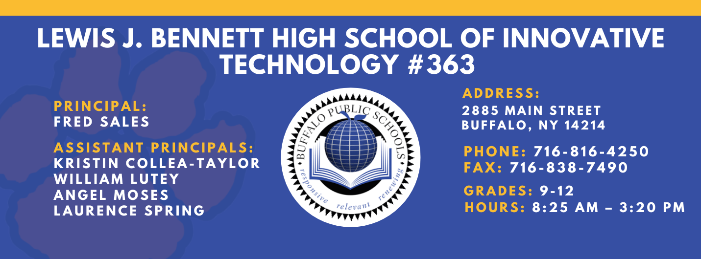 Lews J. Bennett High School of Innovative Technology #363 PRINCIPAL: Fred Sales   ASSISTANT PRICIPALS:   Kristin Collea-Taylor   William Lutey   Angel Moses, Laurence&nbsp;Spring    ADDRESS 2885 Main Street Buffalo, NY 14214  PHONE: 716-816-4250  FAX: 716-838-7490  GRADES: 9-12  HOURS: 8:25 am - 3:20 pm