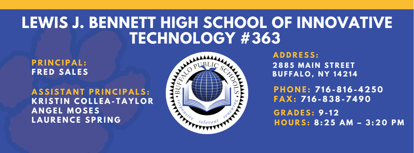 Lews J. Bennett High School of Innovative Technology #363 PRINCIPAL: Fred Sales   ASSISTANT PRICIPALS:   Kristin Collea-Taylor, Angel Moses, Laurence&nbsp;Spring    ADDRESS 2885 Main Street Buffalo, NY 14214  PHONE: 716-816-4250  FAX: 716-838-7490  GRADES: 9-12  HOURS: 8:25 am - 3:20 pm
