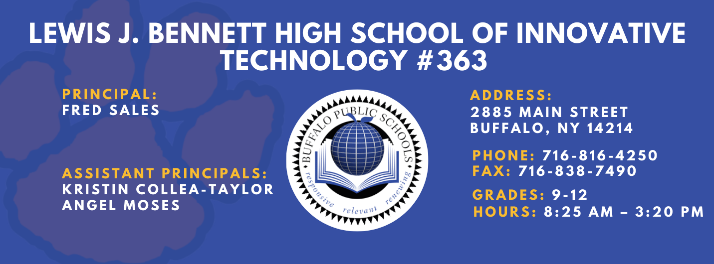Lews J. Bennett High School of Innovative Technology #363 PRINCIPAL: Fred Sales   ASSISTANT PRICIPALS:   Kristin Collea-Taylor, Angel Moses    ADDRESS 2885 Main Street Buffalo, NY 14214  PHONE: 716-816-4250  FAX: 716-838-7490  GRADES: 9-12  HOURS: 8:25 am - 3:20 pm