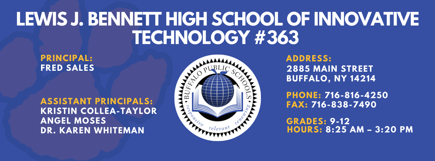 Lewis J. Bennett High School of Innovative Technology #363 — Principal: Fred Sales; Assistant Principals: Kristin Collea-Taylor, Angel Moses, Karen Whiteman; 2885 Main Street, Buffalo, NY 14214; Phone: 716-816-4250; Fax: 716-838-7490; Grades: 9–12; Hours: 8:25 AM–3:20 PM.