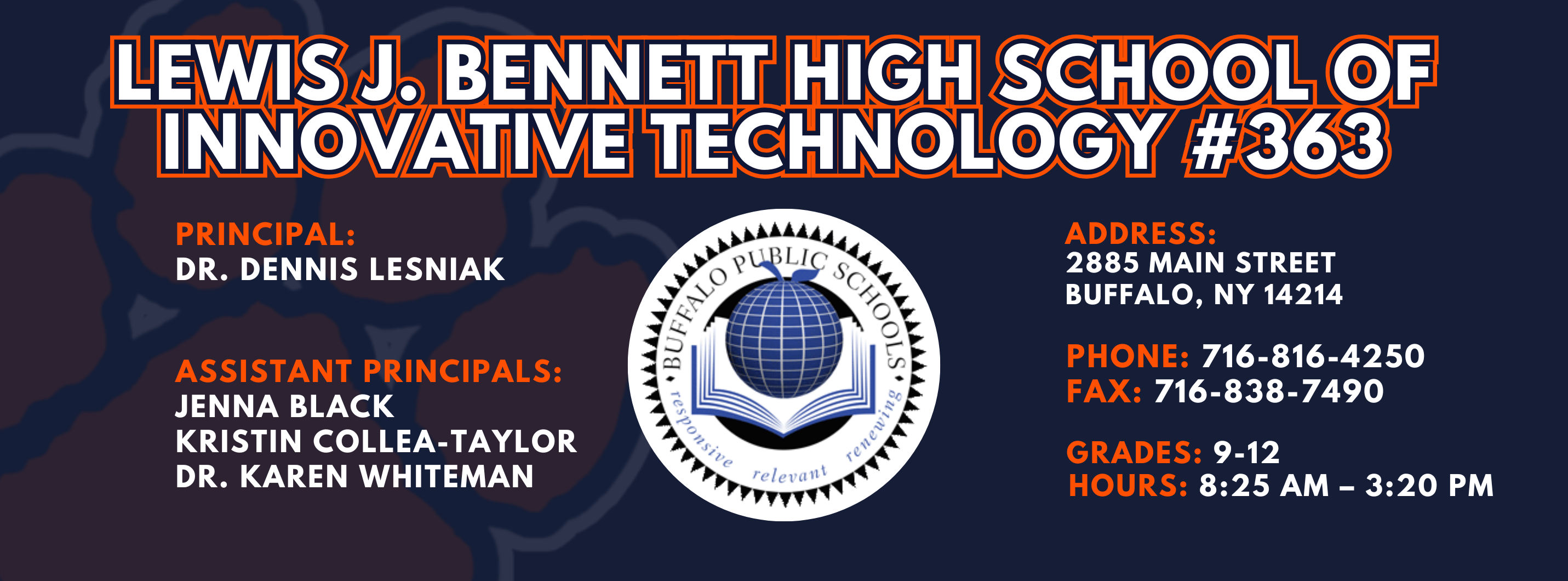 Lewis J. Bennett High School of Innovative Technology #363 — Principal: Dr. Dennis Lesniak; Assistant Principals: Jenna Black Kristin Collea-Taylor James Riley Ed.S Dr. Karen Whiteman; 2885 Main Street, Buffalo, NY 14214; Phone: 716-816-4250; Fax: 716-838-7490; Grades: 9–12; Hours: 8:25 AM–3:20 PM.