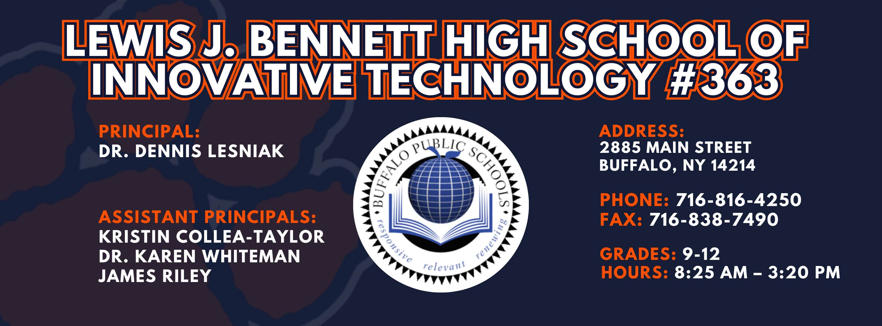 Lewis J. Bennett High School of Innovative Technology #363 — Principal: Dr. Dennis Lesniak; Assistant Principals: Kristin Collea-Taylor James Riley Ed.S Dr. Karen Whiteman; 2885 Main Street, Buffalo, NY 14214; Phone: 716-816-4250; Fax: 716-838-7490; Grades: 9–12; Hours: 8:25 AM–3:20 PM.