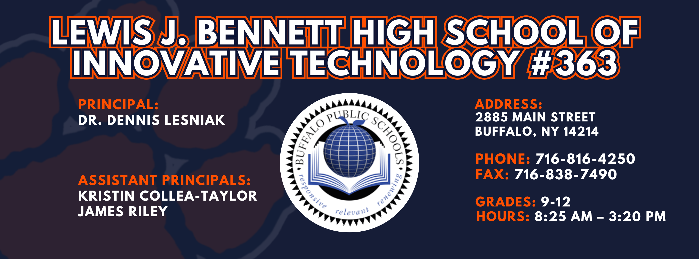 Lewis J. Bennett High School of Innovative Technology #363 — Principal: Dr. Dennis Lesniak; Assistant Principals: Kristin Collea-Taylor James Riley Ed.S. ; 2885 Main Street, Buffalo, NY 14214; Phone: 716-816-4250; Fax: 716-838-7490; Grades: 9–12; Hours: 8:25 AM–3:20 PM.