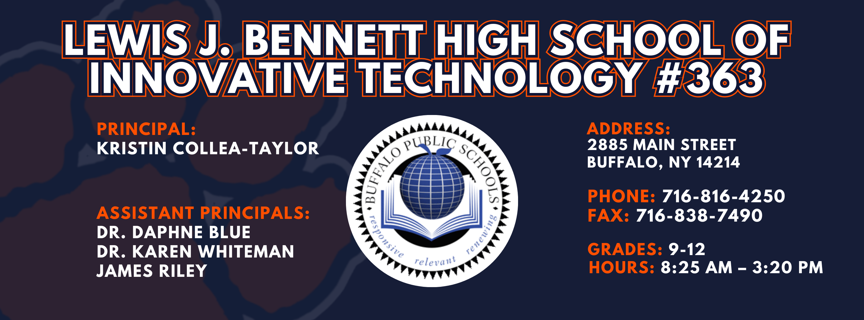 Lewis J. Bennett High School of Innovative Technology #363 — Principal: Kristin Collea-Taylor Assistant Principals:  James Riley Ed.S., Dr. Karen Whiteman, Dr. Daphne Blue ; 2885 Main Street, Buffalo, NY 14214; Phone: 716-816-4250; Fax: 716-838-7490; Grades: 9–12; Hours: 8:25 AM–3:20 PM.