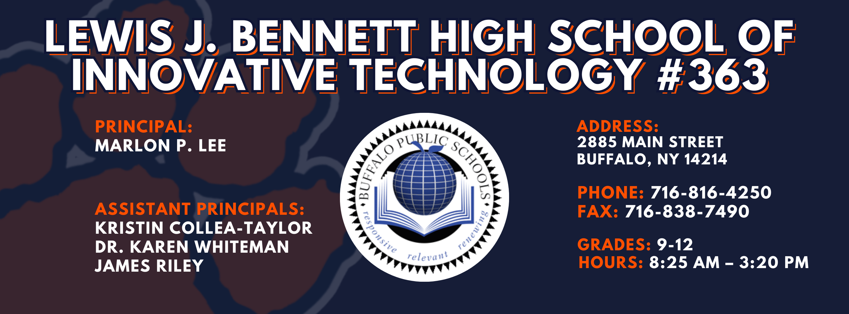 Lewis J. Bennett High School of Innovative Technology #363 — Principal: Kristin Collea-Taylor Assistant Principals:  James Riley Ed.S., Dr. Karen Whiteman, Dr. Daphne Blue ; 2885 Main Street, Buffalo, NY 14214; Phone: 716-816-4250; Fax: 716-838-7490; Grades: 9–12; Hours: 8:25 AM–3:20 PM.
