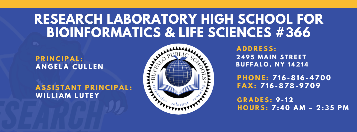 RESEARCH LABORATORY HIGH SCHOOL FOR  BIOINFORMATICS & LIFE SCIENCES #366  PRINCIPAL:  ANGELA CULLEN  ASSISTANT PRINCIPAL:  WILLIAM LUTEY  ADDRESS:  2495 MAIN STREET  BUFFALO, NY 14214  PHONE: 716-816-4700  FAX: 716-878-9709  GRADES: 9-12  relevaitl  HOURS: 7:40 AM - 2:35 PM 