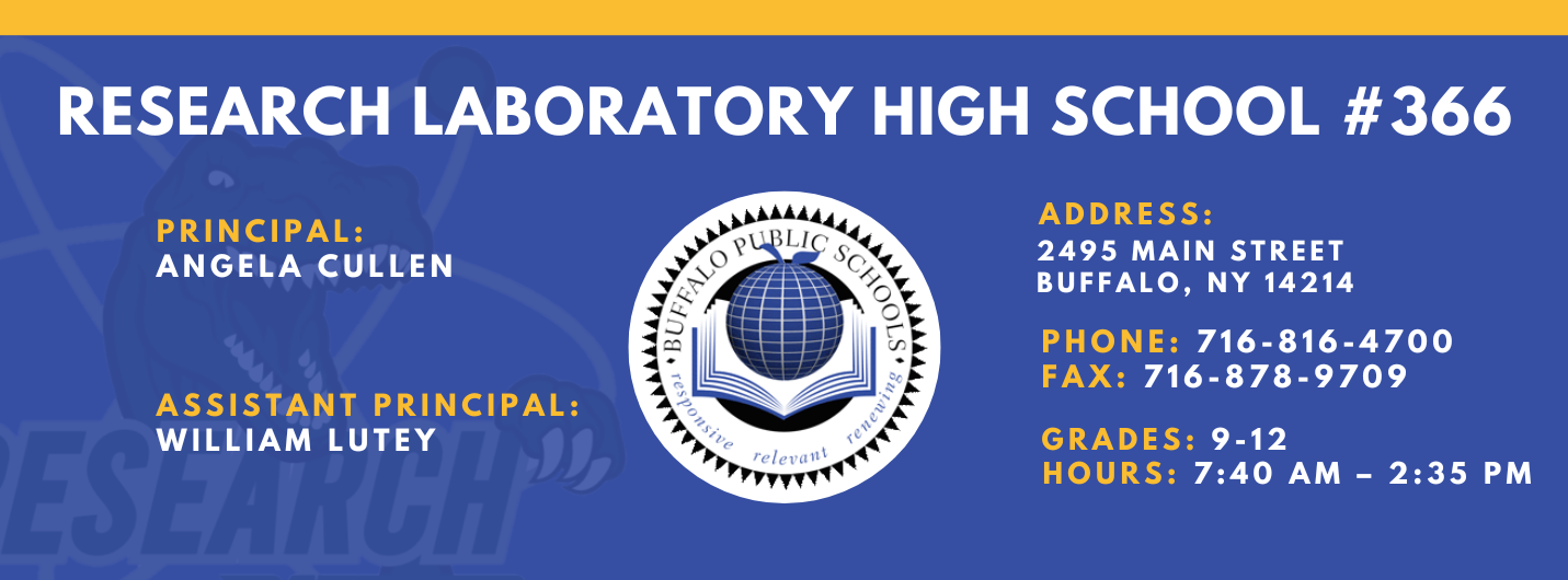 RESEARCH LABORATORY HIGH SCHOOL #366  PRINCIPAL:  ANGELA CULLEN  ASSISTANT PRINCIPAL:  WILLIAM LUTEY  ADDRESS:  2495 MAIN STREET  BUFFALO, NY 14214  PHONE: 716-816-4700  FAX: 716-878-9709  GRADES: 9-12  relevaitl  HOURS: 7:40 AM - 2:35 PM 