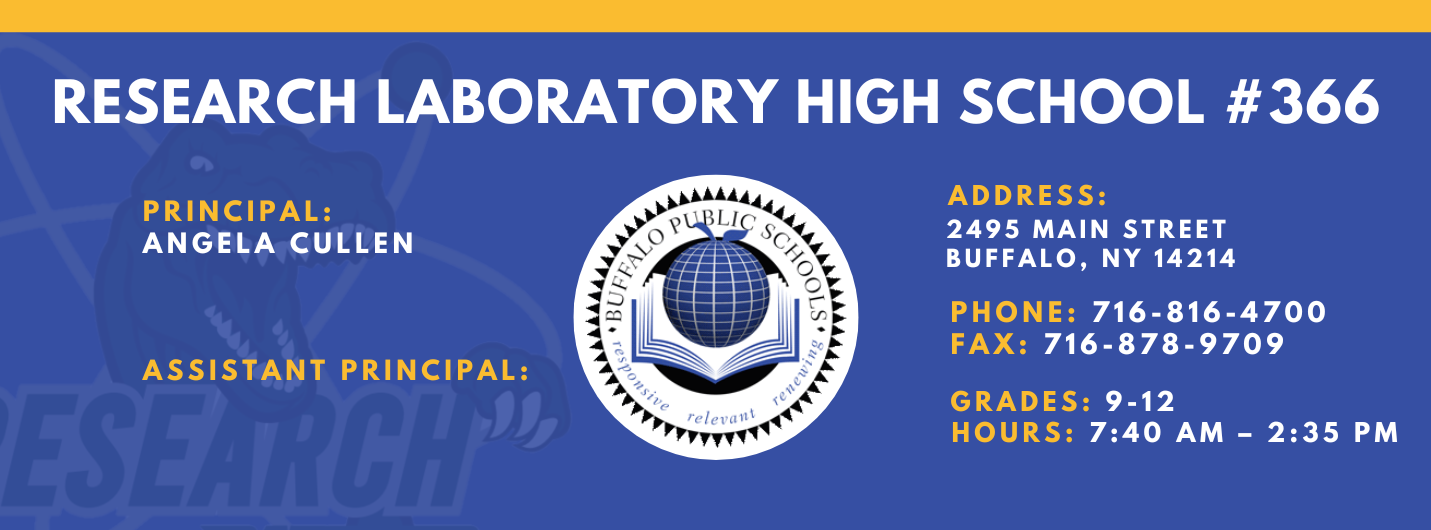 RESEARCH LABORATORY HIGH SCHOOL #366  PRINCIPAL:  ANGELA CULLEN  ASSISTANT PRINCIPAL:   ADDRESS:  2495 MAIN STREET  BUFFALO, NY 14214  PHONE: 716-816-4700  FAX: 716-878-9709  GRADES: 9-12  relevaitl  HOURS: 7:40 AM - 2:35 PM 