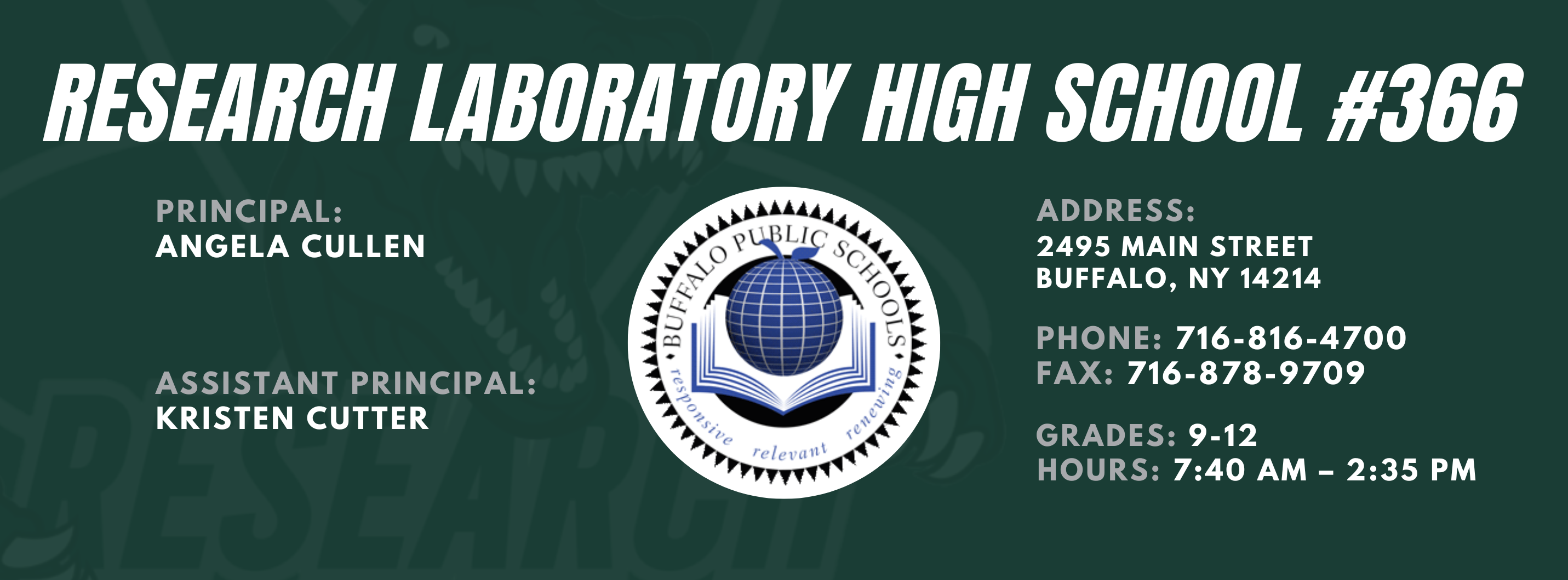 RESEARCH LABORATORY HIGH SCHOOL #366  PRINCIPAL:  ANGELA CULLEN  ASSISTANT PRINCIPAL:   Kristen Cutter ADDRESS:  2495 MAIN STREET  BUFFALO, NY 14214  PHONE: 716-816-4700  FAX: 716-878-9709  GRADES: 9-12  relevaitl  HOURS: 7:40 AM - 2:35 PM 