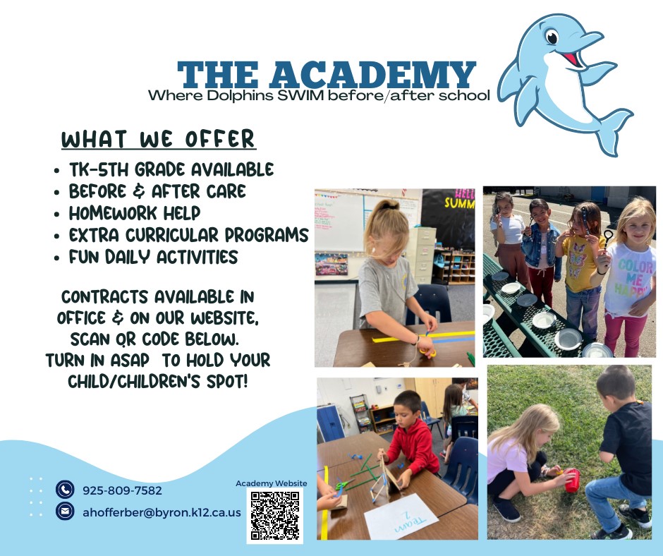 THE ACADEMY  Where Dolphins SWIM before/after school  WHAT WE OFFER  ﻿﻿TK-STH GRADE AVAILABLE  ﻿﻿BEFORE & AFTER CARE  ﻿﻿HOMEWORK HELP  ﻿﻿EXTRA CURRICULAR PROGRAMS  ﻿﻿FUN DAILY ACTIVITIES CONTRACTS AVAILABLE IN OFFICE & ON OUR WEBSITE, SCAN QR CODE BELOW.  TURN IN ASAP TO HOLD YOUR  CHILD/CHILDREN'S SPOT!  Call: 925-809-7582  Email: ahofferber@byron.k12.ca.us