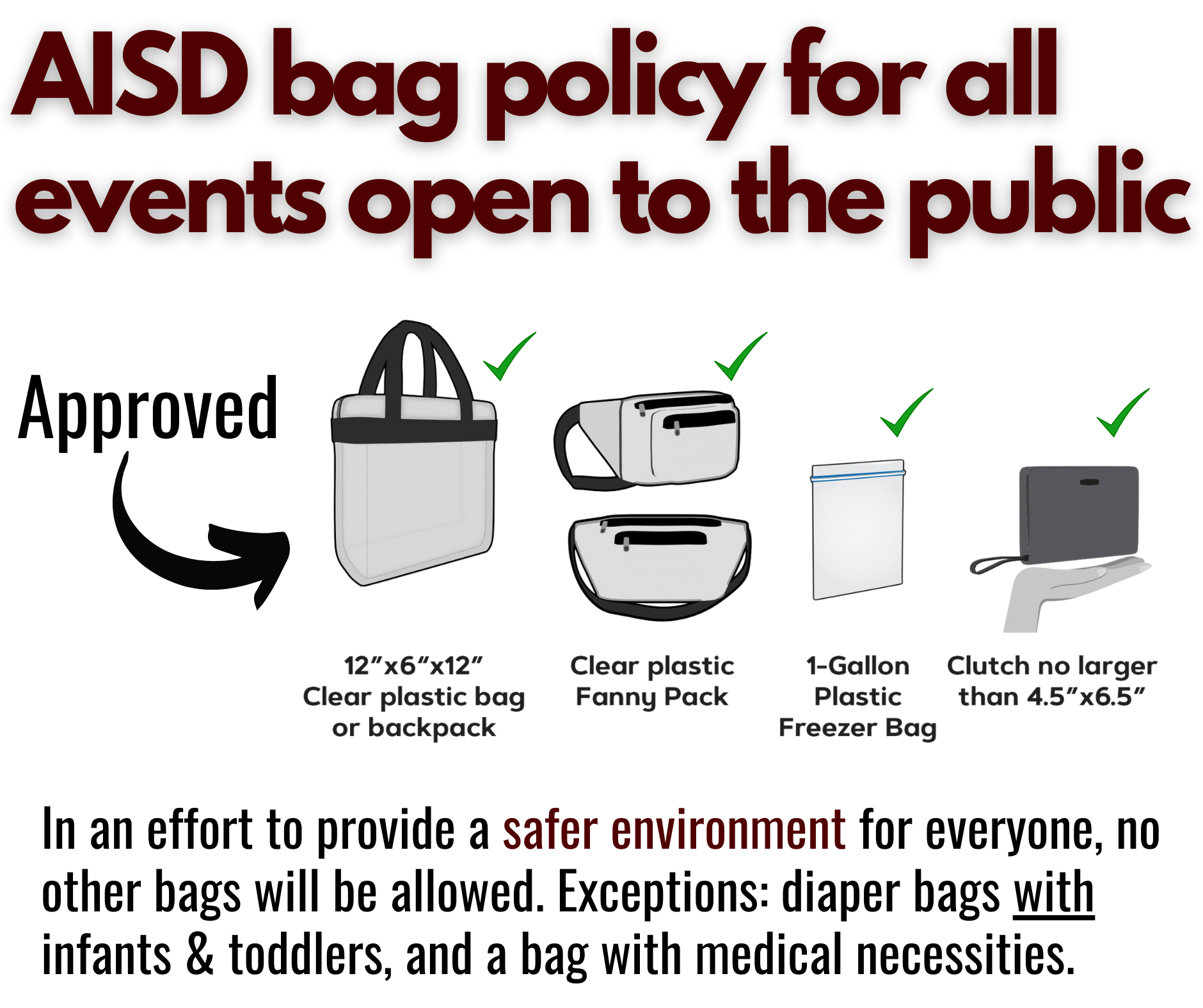 AISD bag policy for all events open to the public: Approved — 12” x 6” x 12” clear plastic bag or backpack or clear plastic fanny pack or 1-gallon plastic freezer bag or clutch no larger than 4.5” x 6.5”. In an effort to provide a safer environment for everyone, no other bags will be allowed. Exceptions: diaper bags with infants & toddlers, and a bag with medical necessities. 