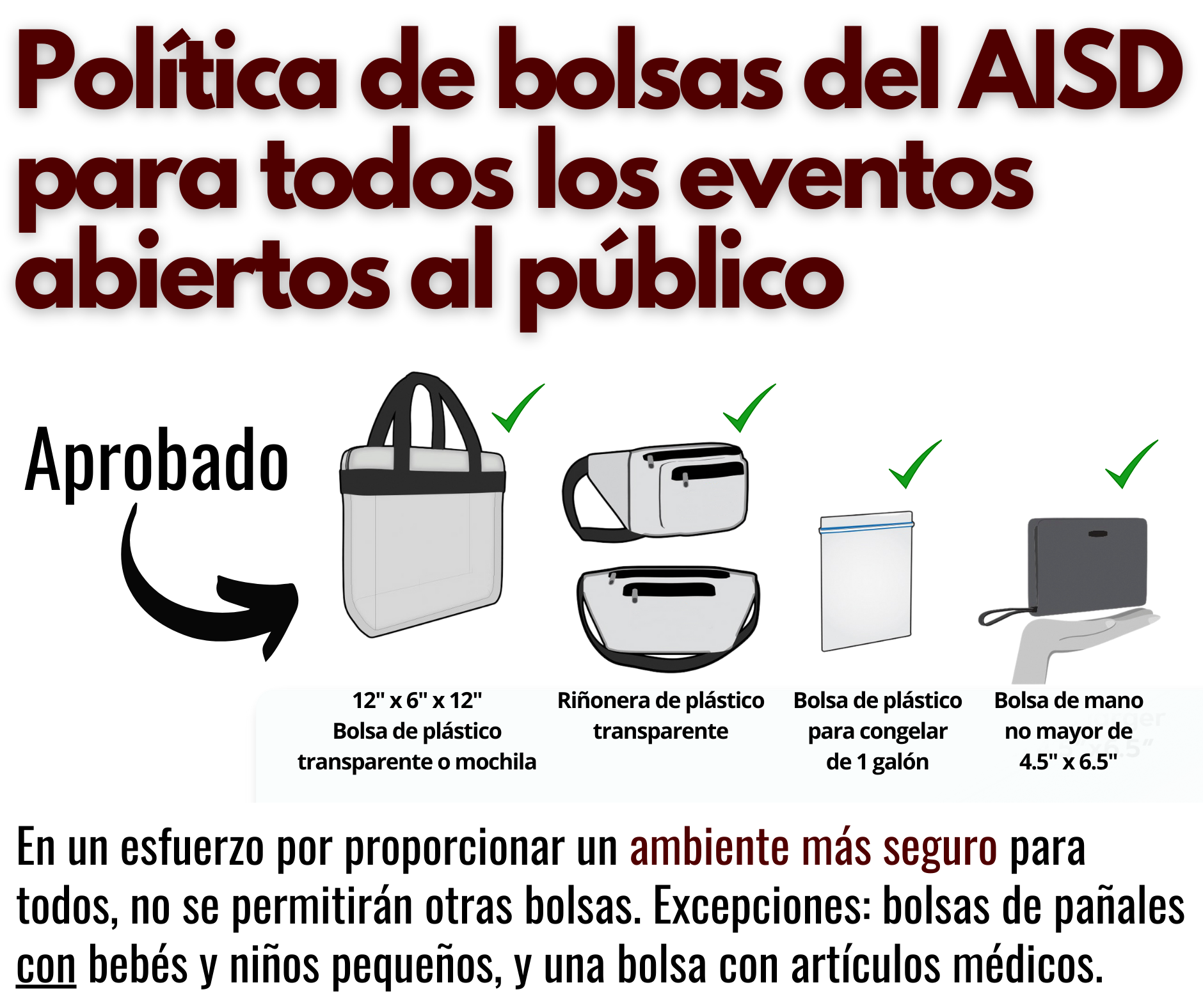 Política de bolsas del AISD para todos los eventos abiertos al público: Aprobado — 12” x 6” x 12” bolsa de plastico transparente o mochila o rinonera de plastico transparente o bolsa de plastico para congelar de 1 galón o bolsa de mano no mayor de 4.5” x 6.5”. En un esfuerzo por proporcionar un ambiente más seguro para todos, no se permitirán otras bolsas. Excepciones: bolsas de pañales con bebés y niños pequeños, y una bolsa con artículos médicos. 