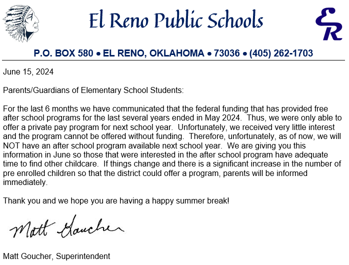 Parents/Guardians of Elementary School Students:  For the last 6 months we have communicated that the federal funding that has provided free after school programs for the last several years ended in May 2024.  Thus, we were only able to offer a private pay program for next school year.  Unfortunately, we received very little interest and the program cannot be offered without funding.  Therefore, unfortunately, as of now, we will NOT have an after school program available next school year.  We are giving you this information in June so those that were interested in the after school program have adequate time to find other childcare.  If things change and there is a significant increase in the number of pre enrolled children so that the district could offer a program, parents will be informed immediately.      Thank you and we hope you are having a happy summer break!  Matt Goucher, Superintendent