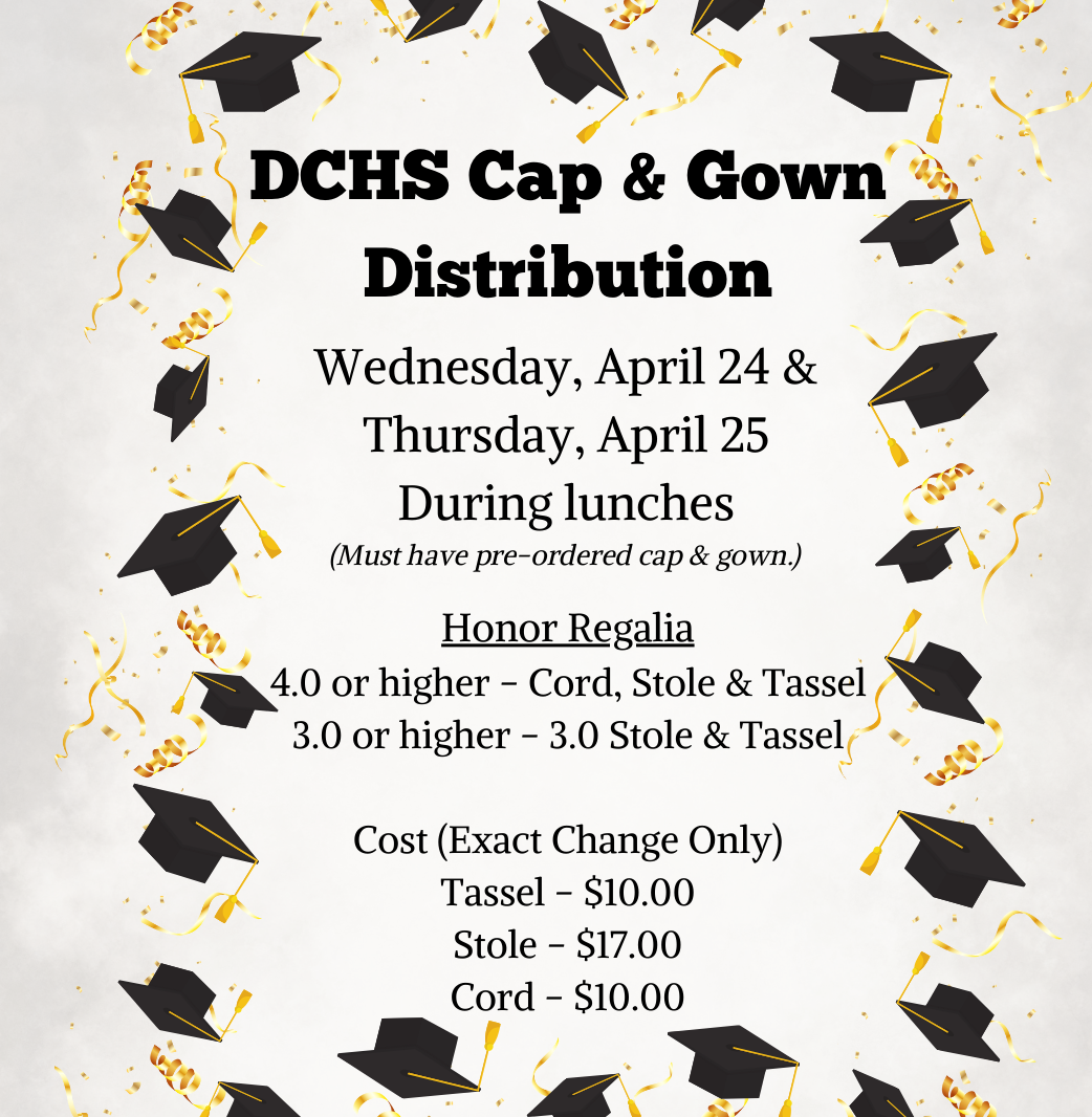 DCHS Cap and Gown Distribution - Wednesday, April 24 and 25 during lunches (Must have pre-ordered cap and gown).  Honor Regalia:  4.0 or higher- cord, stole and tassel;  3.0 or higher - 3.0 Stole and Tassel; Cost (Exact Change Only) Tassell =$10.00, Stole=$17.00, Cord=$10.00