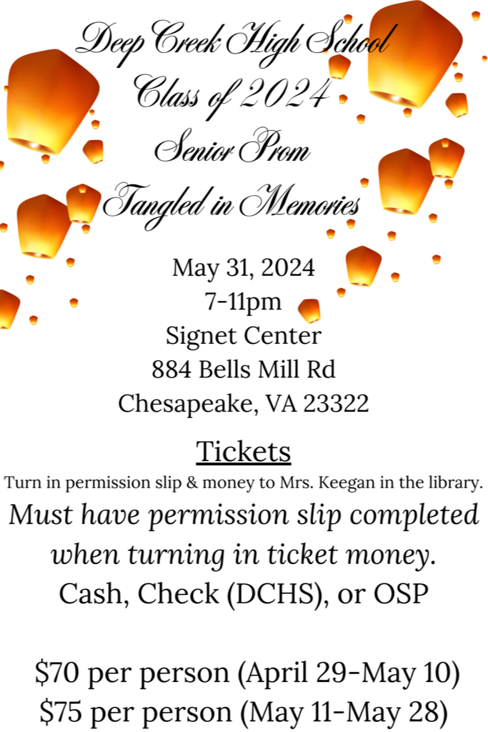 Deep Creek High School Class of 2024 Senior Prom "Tangled in Memories"  May 31, 2024, 7-11pm, Signet Center 884 Bells Mill Rd. Chesapeake, VA  23322 Tickets:  Turn in permission slip and money to Mrs. Keegan in the library.  Must have permission slip completed when turning in ticket money - Cash, Check (made out to DCHS), or OSP;  $70 per person (April 29-May 10);  $75 per person (May 11-May 28)