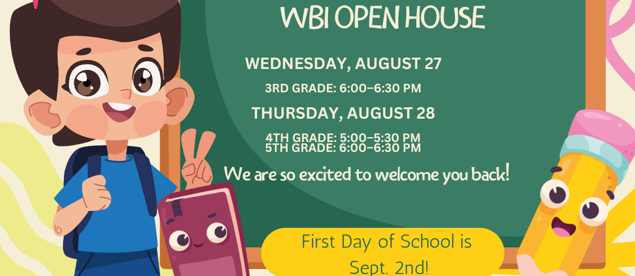 WBI Open House  Aug. 27 3rd grade 6-6:30, Aug. 28 4th grade 5-5:30, 5th grade 6-6:30, 1st day of school Sept 2
