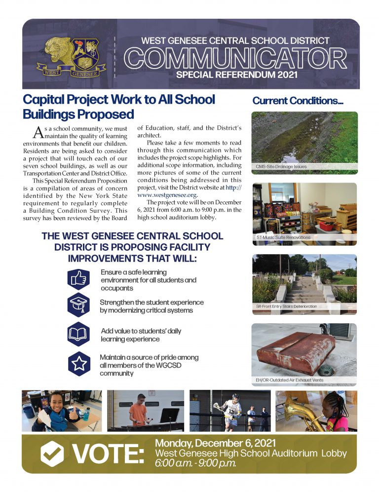 West Genesee CSD residents approved the $40,702,000 Capital Project by passing the Special Referendum Vote held today, December 6, 2021. There were 435 favorable votes and 135 votes in opposition.  Thank You to the Community for your support!  The West Genesee Central School District is proposing facility improvements that will:  EnsCommunicator Referendum Edition Pg 1ure a safe learning environment for all students and occupants Strengthen the student experience by modernizing critical systems Add value to students’ daily learning experience Maintain a source of pride among all members of the WGCSD community Printable Version of Communicator Special Referendum Edition  Referendum Video Presented at Community Forum