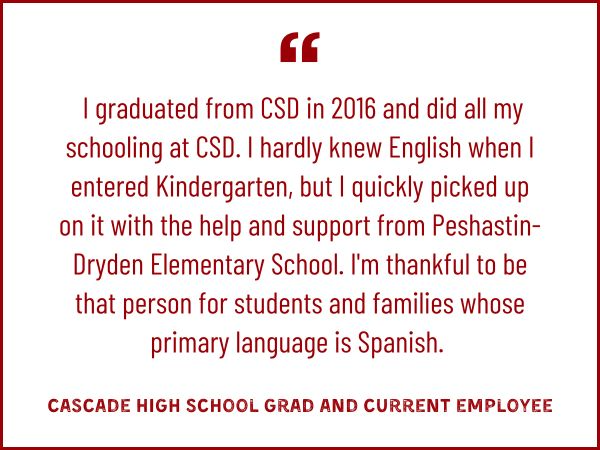  I graduated from CSD in 2016 and did all my schooling at CSD. I hardly knew English when I entered Kindergarten, but I quickly picked up on it with the help and support from Peshastin-Dryden Elementary School. I'm thankful to be that person for students and families whose primary language is Spanish. 