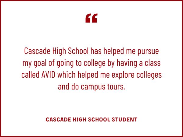Cascade High School has helped me pursue my goal of going to college by having a class called AVID which helped me explore colleges and do campus tours.