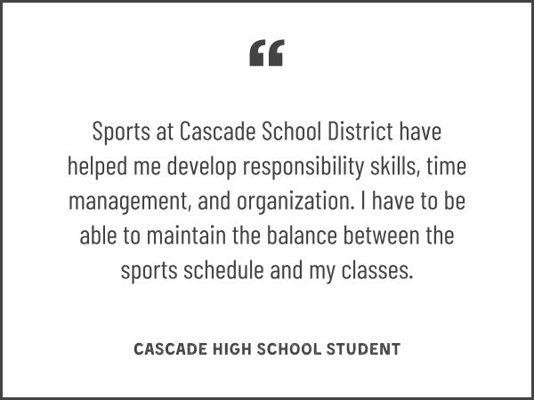 Sports at Cascade School District have helped me develop responsibility skills, time management, and organization. I have to be able to maintain the balance between the sports schedule and my classes.