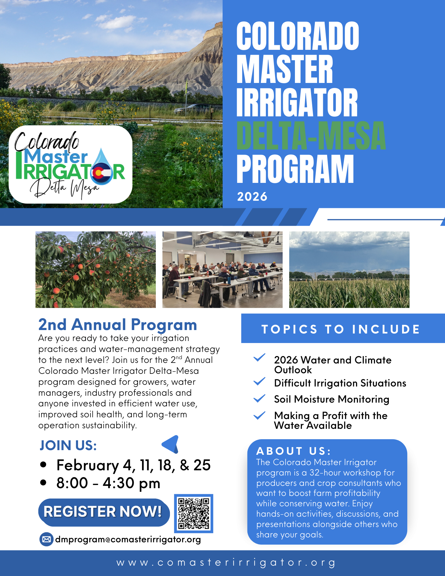The image is a promotional flyer for the 2nd Annual Colorado Master Irrigator Delta-Mesa program, scheduled for 2026. The flyer is organized into several sections with images and text.Header: Features the logo "Colorado Master Irrigator Delta Mesa" and large text: "COLORADO MASTER IRRIGATOR DELTA-MESA PROGRAM 2026".Images:A large background image of a mountainous landscape.An image of a peach orchard.An image of a group of people attending a workshop/meeting.2nd Annual Program Details:Asks: "Are you ready to take your irrigation practices and water-management strategy to the next level? Join us for the 2nd Annual Colorado Master Irrigator Delta-Mesa program designed for growers, water managers, industry professionals and anyone invested in efficient water use, improved soil health, and long-term operation sustainability."JOIN US:February 4, 11, 18, & 258:00 - 4:30 pmREGISTER NOW! button and QR code.Contact information: dmprogram@comasterirrigator.orgTopics to Include: A checklist list of topics:2026 Water and Climate OutlookDifficult Irrigation SituationsSoil Moisture MonitoringMaking a Profit with the Water AvailableAbout Us:Describes the program as a 32-hour workshop for producers and crop consultants to boost farm profitability while conserving water.Footer: Website address: www.comasterirrigator.org
