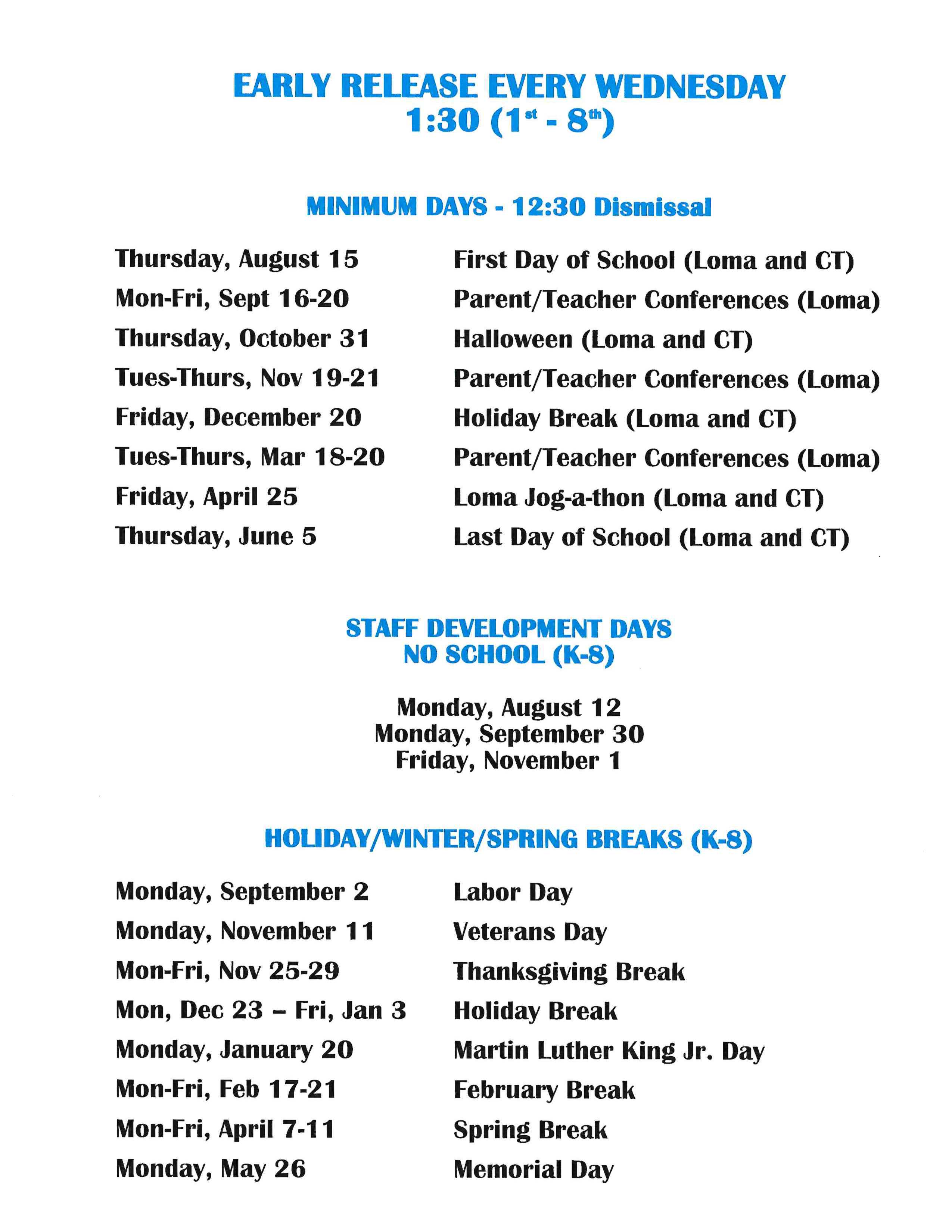 MINIMUM DAYS = 12:30 Dismistal Thursday, August 18th Mon-Fri, Sept 26 - 30th Monday, October 31st Friday, December 23rd Tues-Thurs, Jan 31st - Feb 2nd Friday, April 28th Thursday, lune ath First Day of School (Loma and CT) Goal setting Conferences (Loma) Halloween (Loma and CT) Holiday Break (Loma and CT) Parent/Teacher Conferences (Loma) Loma log-a-thon (Loma and CT) Last Day of School (Loma and CT) STAFF DEVELOPMENT DAY$ NO SCHOOL (K-8) Tuesday, August 16th Monday, October 3rd Tuesday, November 1°t HOLIDAY/WINTER/SPRING BREAKS (K-8) Monday, September 5th Thurs, November 11th Mon-Fri, Nov 21st - 25th Mon Dec 26th - Fri Jan 6th Monday, January 16th Mon-Fri, Feb 20th - 24th Mon-Fri, April 10th - 14th Monday, May 29th Labor Day Veterans Day Thanksgiving Holiday Holiday Break Martin Luther King Jr. Day February Recess Spring Recess Memorial Day