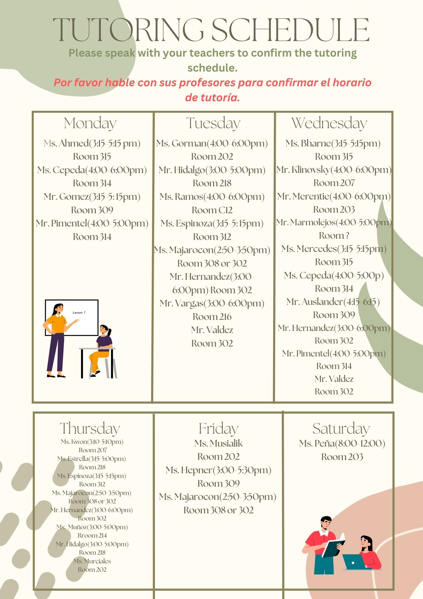  TUTORING SCHEDULE Please speak with your teachers to confirm the tutoring schedule. Por favor hable con sus profesores para confirmar el horario de tutoría. Monday Ms. Ahmed(3:15-5:15 pm) Room 315 Ms. Cepeda (4:00-6:00pm) Room 314 Mr. Gomez (3:15-5:15pm) Room 309 Mr. Pimentel (4:00-5:00pm) Room 314 Tuesday  Ms. Gorman(4:00-6:00pm) Room 202  Mr. Hidalgo (3:00-5:00pm) Room 218 Ms. Ramos(4:00-6:00pm) Room C12 Ms. Espinoza(3:15-5:15pm) Room 312 Ms. Majarocon(2:50-3:50pm) Room 308 or 302 Mr. Hernandez (3:00- 6:00pm) Room 302  Mr. Vargas (3:00-6:00pm) Room 216 Mr. Valdez Room 302 Wednesday Ms. Bharne(3:15-5:15pm) Room 315 Mr. Klinovsky(4:00-6:00pm) Room 207 Mr. Merentie(4:00-6:00pm) Room 203 Mr. Marmolejos (4:00-5:00pm) Room? Ms. Mercedes(3:15-5:15pm) Room 315 Ms. Cepeda (4:00-5:00p) Room 314 Mr. Auslander (4:15-6:15) Room 309 Mr. Hernandez (3:00-6:00pm) Room 302 Mr. Pimentel (4:00-5:00pm) Room 314 Mr. Valdez Room 302 Thursday Ms. Kwon (3:10-5:10pm) Room 207 Ms. Estrella(3:15-5:00pm) Room 218 Ms. Espinoza (3:15-5:15pm) Room 312 Ms. Majarocon(250-350pm) Room 308 or 302 Mr. Hernandez (3:00-6:00pm) Room 302 Ms. Muñoz (3:00-5:00pm) Rroom 214 Mr. Hidalgo (3:00-5:00pm) Room 218 Ms. Murciales Room 202 Friday Ms. Musialik Room 202 Ms. Hepner (3:00-5:30pm) Room 309 Ms. Majarocon(2:50-3:50pm) Room 308 or 302 Saturday Ms. Peña(8:00-12:00) Room 203