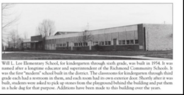 Will L. Lee Elementary School, for kindergarten through sixth grade, was buile in 1954. It was named after a longtime educator and superintendent of the Richmond Community Schools. It was the fint "modern" school buil in the district. The classrooms for kindergarten through third grade each had a restroom in them, and each room had its own exterior door. Shortly after it was built, students were asked to pick up stones from the playground behind the building and put them in a hole dug for that purpose. Additions have been made to this building over the years.