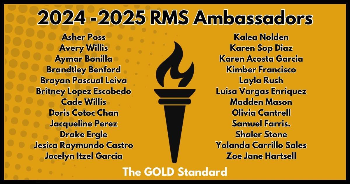 List of all the RMS 2025 ambassadors. There is a torch at the center and the list of students are:  Asher  Poss, Avery Willis, Aymar Bonilla, Brandtley Benford, Brayan Pascual Leiva, Britney Lopez Escobedo, Cade Willis, Doris Cotoc Chan, Jacqueline Perez, Drake Ergle, Jesica Raymundo Castro, Jocelyn Itzel Garcia, Kalea Nolden, Karen Sop Diaz, Karen Acosta Garcia, Kimber Francisco, Layla Rush, Luisa Vargas Enriquez, Madden Mason, Olivia Cantrell, Samuel Farris, Shaler Stone, Yolanda Carrillo Sales, and Zoe Jane Hartsell, 