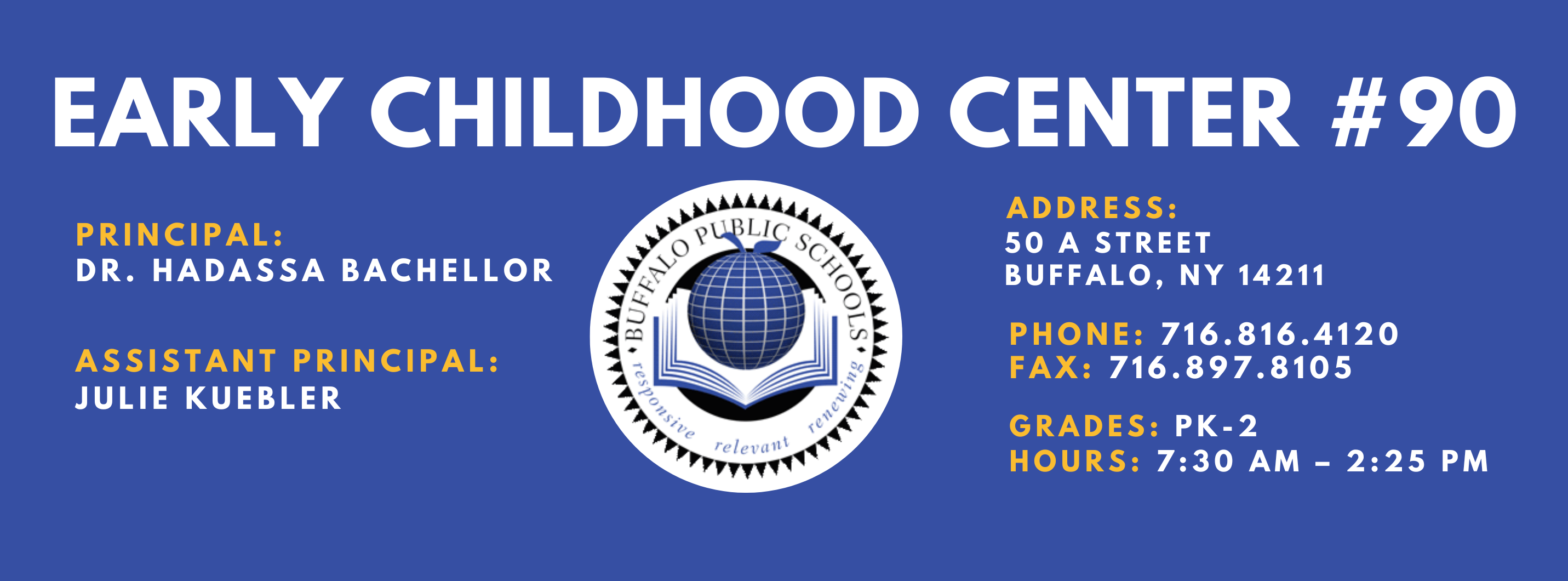 Early Childhood Center #90 Principal: Dr. Hadassa Bachellor Assistant Principals:  Julie Kuebler  Address: 50 A Street Buffalo, NY 14211. Phone: 716.816.4120. Fax: 716.897.8105. Grades: PK-2. Hours: 7:30am - 2:25pm