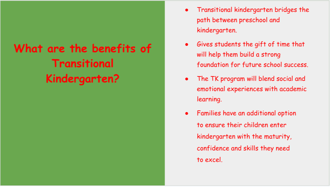 What are the benefits of transitional kindergarten? TK bridges the path between preschool and kindergarten. Gives student the gift of time that will help them build strong a foundation for future school success. The TK program will blend social and emotional experiences with academic learning. Families have an additional option to ensure their children enter kindergarten with the maturity, confidence and skills they need to excel