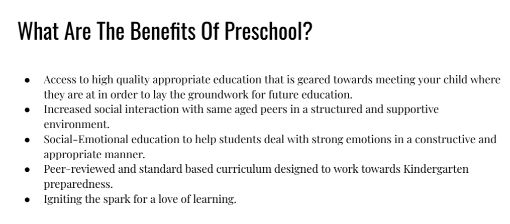 What Are The Benefits Of Preschool? - Access to high quality appropriate education that is geared towards meeting your child where they are at in order to lay the groundwork for future education. Increased social interaction with same aged peers in a structured and supportive environment. Social-Emotional education to help students deal with strong emotions in a constructive and appropriate manner. Peer-reviewed and standard based curriculum designed to work towards Kindergarten preparedness. Igniting the spark for a love of learning.