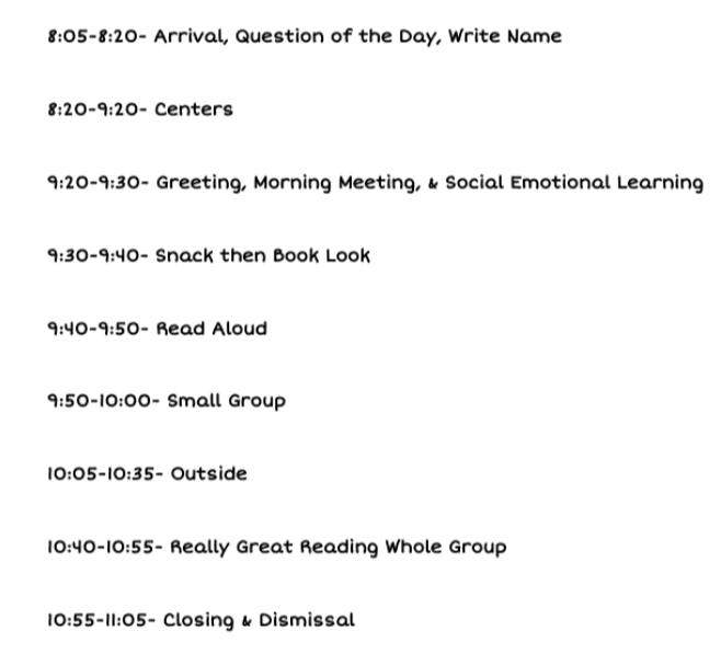 am schedule: 8:05 to 11:05 - arrival questions of the day and write name - centers - greeting, morning meeting, social emotional learning, snack and then book look, read aloud, small group, outside time, really great reading whole group, closing and dismissal