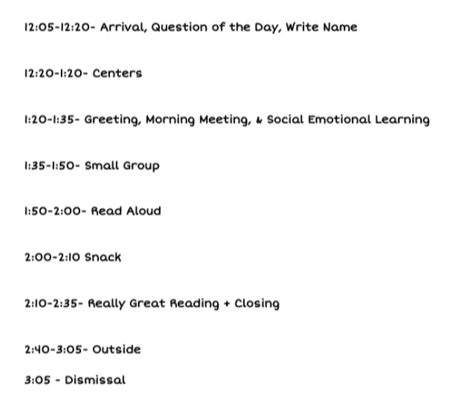 pm schedule: 12:05 to 3:05 arrival questions of the day and write name - centers - greeting, morning meeting, social emotional learning, snack and then book look, read aloud, small group, outside time, really great reading whole group, closing and dismissal