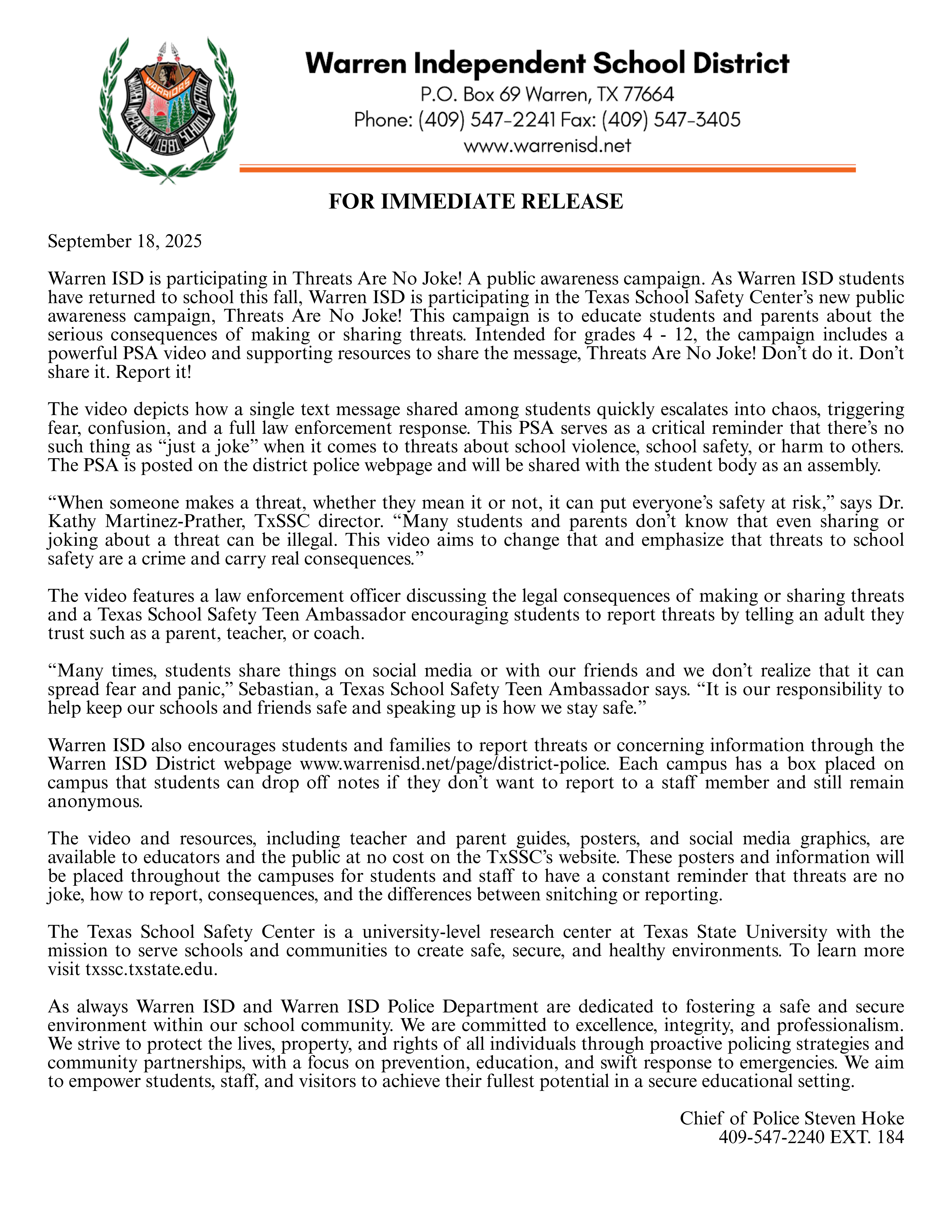 FOR IMMEDIATE RELEASESeptember 18, 2025Warren ISD is participating in Threats Are No Joke! A public awareness campaign. As Warren ISD students have returned to school this fall, Warren ISD is participating in the Texas School Safety Center’s new public awareness campaign, Threats Are No Joke! This campaign is to educate students and parents about the serious consequences of making or sharing threats. Intended for grades 4 - 12, the campaign includes a powerful PSA video and supporting resources to share the message, Threats Are No Joke! Don’t do it. Don’t share it. Report it!The video depicts how a single text message shared among students quickly escalates into chaos, triggering fear, confusion, and a full law enforcement response. This PSA serves as a critical reminder that there’s no such thing as “just a joke” when it comes to threats about school violence, school safety, or harm to others. The PSA is posted on the district police webpage and will be shared with the student body as an assembly.“When someone makes a threat, whether they mean it or not, it can put everyone’s safety at risk,” says Dr. Kathy Martinez-Prather, TxSSC director. “Many students and parents don’t know that even sharing or joking about a threat can be illegal. This video aims to change that and emphasize that threats to school safety are a crime and carry real consequences.”The video features a law enforcement officer discussing the legal consequences of making or sharing threats and a Texas School Safety Teen Ambassador encouraging students to report threats by telling an adult they trust such as a parent, teacher, or coach.“Many times, students share things on social media or with our friends and we don’t realize that it can spread fear and panic,” Sebastian, a Texas School Safety Teen Ambassador says. “It is our responsibility to help keep our schools and friends safe and speaking up is how we stay safe.”Warren ISD also encourages students and families to report threats or concerning information through the Warren ISD District webpage www.warrenisd.net/page/district-police. Each campus has a box placed on campus that students can drop off notes if they don’t want to report to a staff member and still remain anonymous.The video and resources, including teacher and parent guides, posters, and social media graphics, are available to educators and the public at no cost on the TxSSC’s website. These posters and information will be placed throughout the campuses for students and staff to have a constant reminder that threats are no joke, how to report, consequences, and the differences between snitching or reporting.The Texas School Safety Center is a university-level research center at Texas State University with the mission to serve schools and communities to create safe, secure, and healthy environments. To learn more visit txssc.txstate.edu. As always Warren ISD and Warren ISD Police Department are dedicated to fostering a safe and secure environment within our school community. We are committed to excellence, integrity, and professionalism. We strive to protect the lives, property, and rights of all individuals through proactive policing strategies and community partnerships, with a focus on prevention, education, and swift response to emergencies. We aim to empower students, staff, and visitors to achieve their fullest potential in a secure educational setting.Chief of Police Steven Hoke409-547-2240 EXT. 184