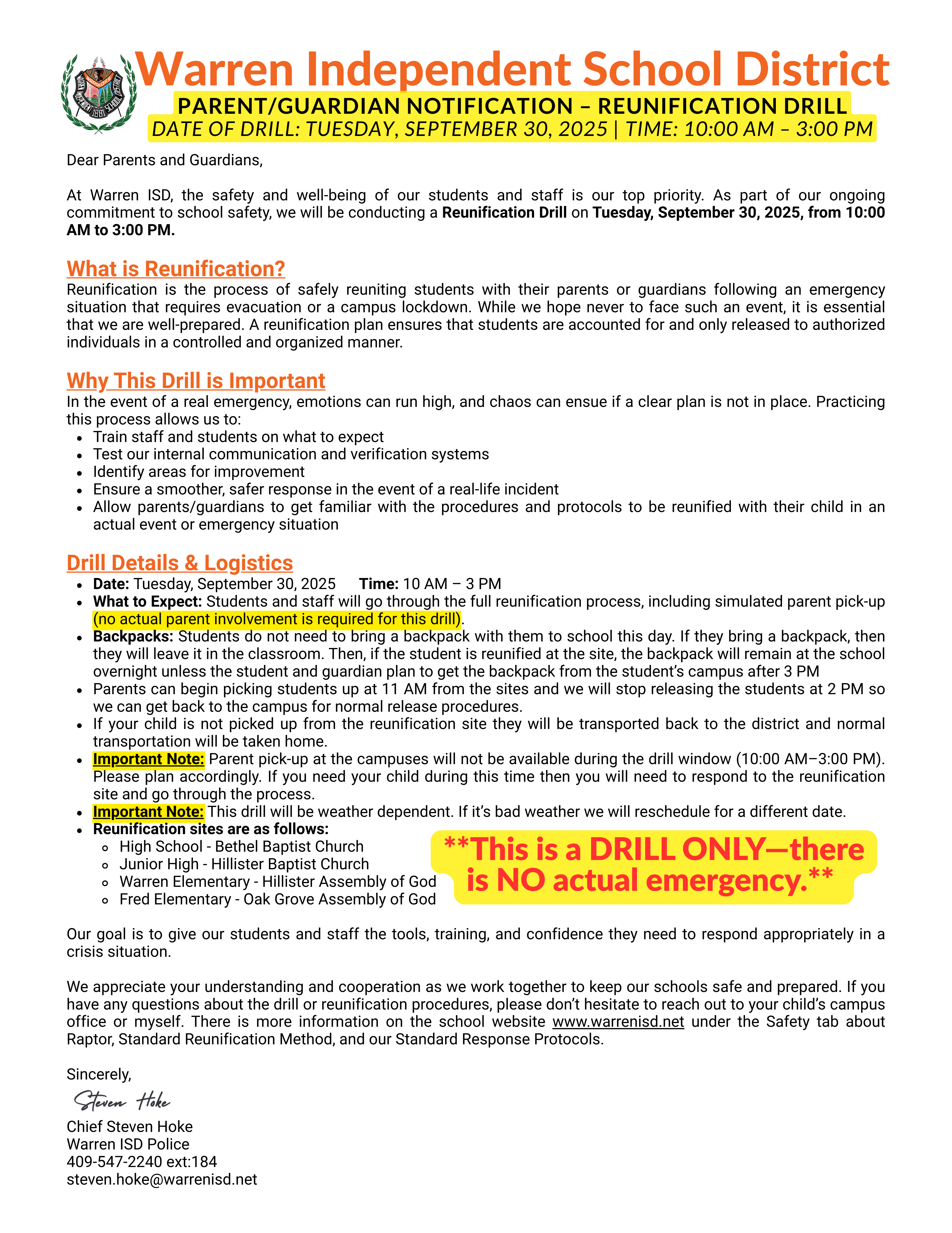Dear Parents and Guardians,At Warren ISD, the safety and well-being of our students and staff is our top priority. As part of our ongoing commitment to school safety, we will be conducting a Reunification Drill on Tuesday, September 30, 2025, from 10:00 AM to 3:00 PM.What is Reunification?Reunification is the process of safely reuniting students with their parents or guardians following an emergency situation that requires evacuation or a campus lockdown. While we hope never to face such an event, it is essential that we are well-prepared. A reunification plan ensures that students are accounted for and only released to authorized individuals in a controlled and organized manner.Why This Drill is ImportantIn the event of a real emergency, emotions can run high, and chaos can ensue if a clear plan is not in place. Practicing this process allows us to:Train staff and students on what to expectTest our internal communication and verification systemsIdentify areas for improvementEnsure a smoother, safer response in the event of a real-life incidentAllow parents/guardians to get familiar with the procedures and protocols to be reunified with their child in an actual event or emergency situationDrill Details & LogisticsDate: Tuesday, September 30, 2025      Time: 10 AM – 3 PMWhat to Expect: Students and staff will go through the full reunification process, including simulated parent pick-up (no actual parent involvement is required for this drill).Backpacks: Students do not need to bring a backpack with them to school this day. If they bring a backpack, then they will leave it in the classroom. Then, if the student is reunified at the site, the backpack will remain at the school overnight unless the student and guardian plan to get the backpack from the student’s campus after 3 PMParents can begin picking students up at 11 AM from the sites and we will stop releasing the students at 2 PM so we can get back to the campus for normal release procedures.If your child is not picked up from the reunification site they will be transported back to the district and normal transportation will be taken home.Important Note: Parent pick-up at the campuses will not be available during the drill window (10:00 AM–3:00 PM). Please plan accordingly. If you need your child during this time then you will need to respond to the reunification site and go through the process.Important Note: This drill will be weather dependent. If it’s bad weather we will reschedule for a different date.Reunification sites are as follows:High School - Bethel Baptist ChurchJunior High - Hillister Baptist ChurchWarren Elementary - Hillister Assembly of GodFred Elementary - Oak Grove Assembly of GodOur goal is to give our students and staff the tools, training, and confidence they need to respond appropriately in a crisis situation.We appreciate your understanding and cooperation as we work together to keep our schools safe and prepared. If you have any questions about the drill or reunification procedures, please don’t hesitate to reach out to your child’s campus office or myself. There is more information on the school website www.warrenisd.net under the Safety tab about Raptor, Standard Reunification Method, and our Standard Response Protocols.Sincerely,Chief Steven HokeWarren ISD Police409-547-2240 ext:184steven.hoke@warrenisd.net