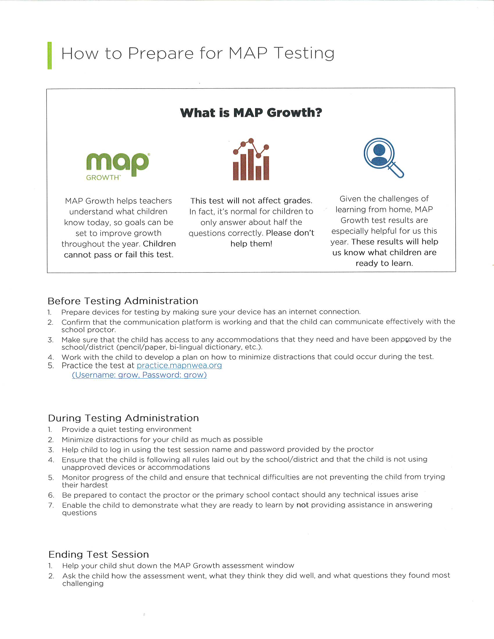 How to prepare for MAP Testing: Before Testing Administration 1. Prepare devices for testing by making sure your device has an internet connection. 2. Confirm that the communication platform is working and that the child can communicate effectively with the school proctor. 3. Make sure that the child has access to any accommodations that they need and have been approved by the school/district (pencil/paper, bi-lingual dictionary, etc). 4. Work with the child to develop a plan on how to minimize distractions that could occur during the test. 5. Practice the test at practice.mapnwea.org (username: grow, Password: grow) During Testing Administration 1. Provide a quiet testing environment 2. Minimize distractions for your child as much as possible 3. Help child to log in using the test session name and password provided by the proctor 4. Ensure that the child is following all rules laid out by the school/district and that the child is not using unapproved devices or accommodations 5. Monitor progress of the child and ensure that technical difficulties are not preventing the child from trying their hardest 6. Be prepared to contact the proctor or the primary school contact should any technical issues arise 7. Enable the child to demonstrate what they are ready to learn by not providing assistance in answering questions Ending the Test Session 1. Help your child shut down the MAP Growth assessment window 2. Ask the child how the assessment went, what they think they did well, and what questions they found most challenging.