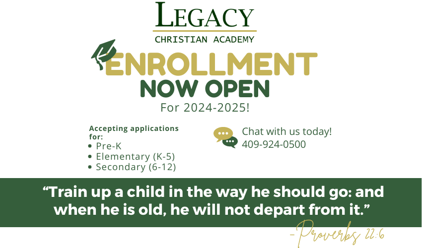 Opens March 1st enrollment Enroll by April 30 for a $250 discount on enrollment fees! 409-924-0500 Chat with us today! Pre-K Elementary (K-5) Secondary (6-12) Accepting applications for: For 2024-2025! “Train up a child in the way he should go: and when he is old, he will not depart from it.” -Proverbs 22:6