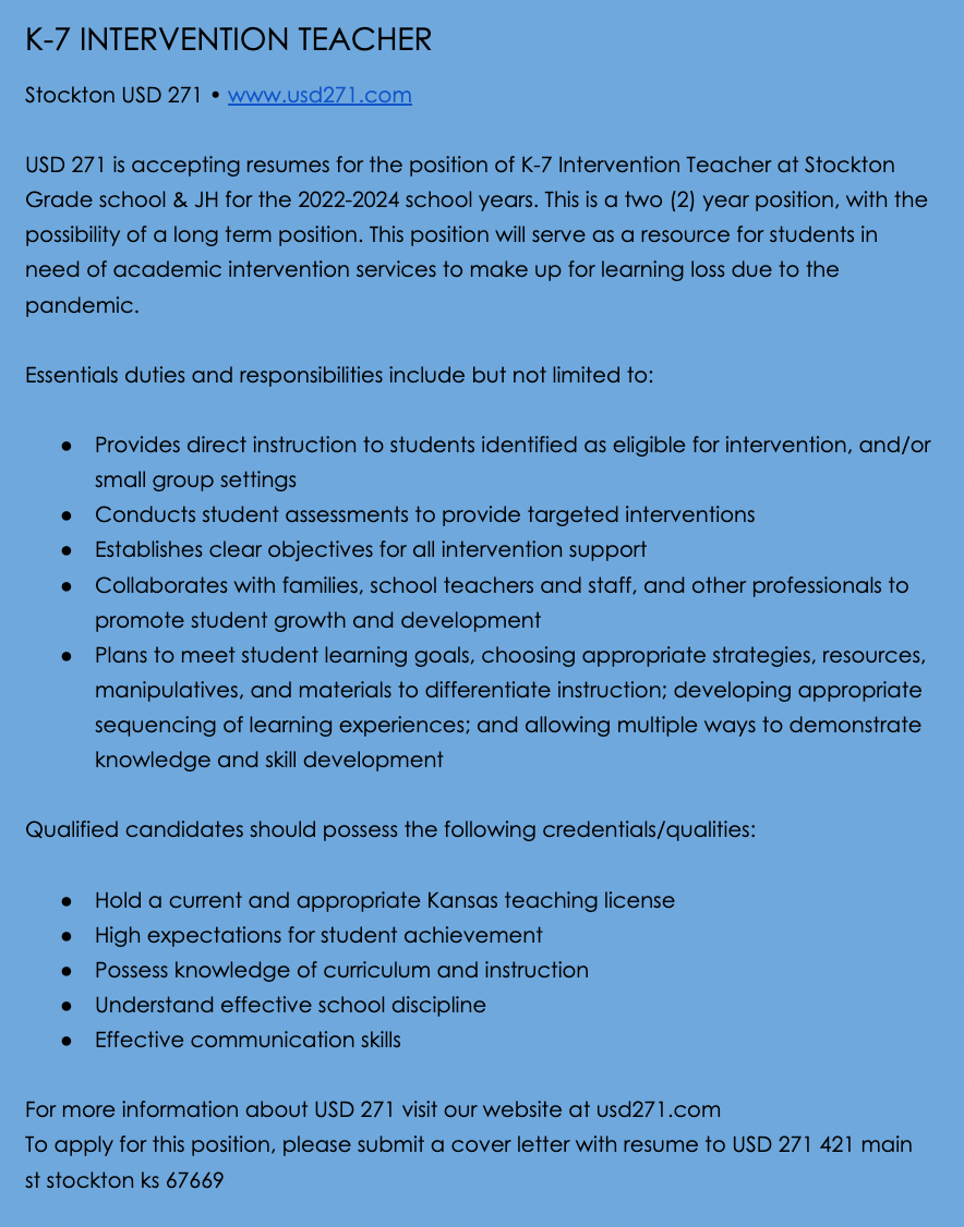 K-7 INTERVENTION TEACHER Stockton USD 271 • www.usd271.com  USD 271 is accepting resumes for the position of K-7 Intervention Teacher at Stockton Grade school & JH for the 2022-2024 school years. This is a two (2) year position, with the possibility of a long term position. This position will serve as a resource for students in need of academic intervention services to make up for learning loss due to the pandemic.  Essentials duties and responsibilities include but not limited to:  Provides direct instruction to students identified as eligible for intervention, and/or small group settings Conducts student assessments to provide targeted interventions Establishes clear objectives for all intervention support Collaborates with families, school teachers and staff, and other professionals to promote student growth and development Plans to meet student learning goals, choosing appropriate strategies, resources, manipulatives, and materials to differentiate instruction; developing appropriate sequencing of learning experiences; and allowing multiple ways to demonstrate knowledge and skill development  Qualified candidates should possess the following credentials/qualities:  Hold a current and appropriate Kansas teaching license High expectations for student achievement Possess knowledge of curriculum and instruction Understand effective school discipline Effective communication skills  For more information about USD 271 visit our website at usd271.com To apply for this position, please submit a cover letter with resume to USD 271 421 main st stockton ks 67669 