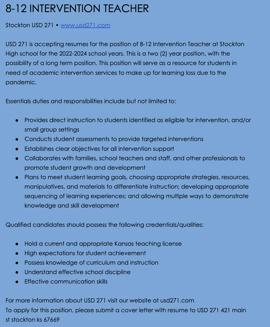 8-12 INTERVENTION TEACHER Stockton USD 271 • www.usd271.com  USD 271 is accepting resumes for the position of 8-12 Intervention Teacher at Stockton High school for the 2022-2024 school years. This is a two (2) year position, with the possibility of a long term position. This position will serve as a resource for students in need of academic intervention services to make up for learning loss due to the pandemic.  Essentials duties and responsibilities include but not limited to:  Provides direct instruction to students identified as eligible for intervention, and/or small group settings Conducts student assessments to provide targeted interventions Establishes clear objectives for all intervention support Collaborates with families, school teachers and staff, and other professionals to promote student growth and development Plans to meet student learning goals, choosing appropriate strategies, resources, manipulatives, and materials to differentiate instruction; developing appropriate sequencing of learning experiences; and allowing multiple ways to demonstrate knowledge and skill development  Qualified candidates should possess the following credentials/qualities:  Hold a current and appropriate Kansas teaching license High expectations for student achievement Possess knowledge of curriculum and instruction Understand effective school discipline Effective communication skills  For more information about USD 271 visit our website at usd271.com To apply for this position, please submit a cover letter with resume to USD 271 421 main st stockton ks 67669 