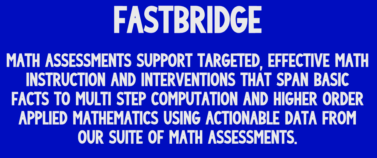 Fast bridge Math assessments Support targeted, effective math instruction and interventions that span basic facts to multi step computation and higher order applied mathematics using actionable data from our suite of math assessments.